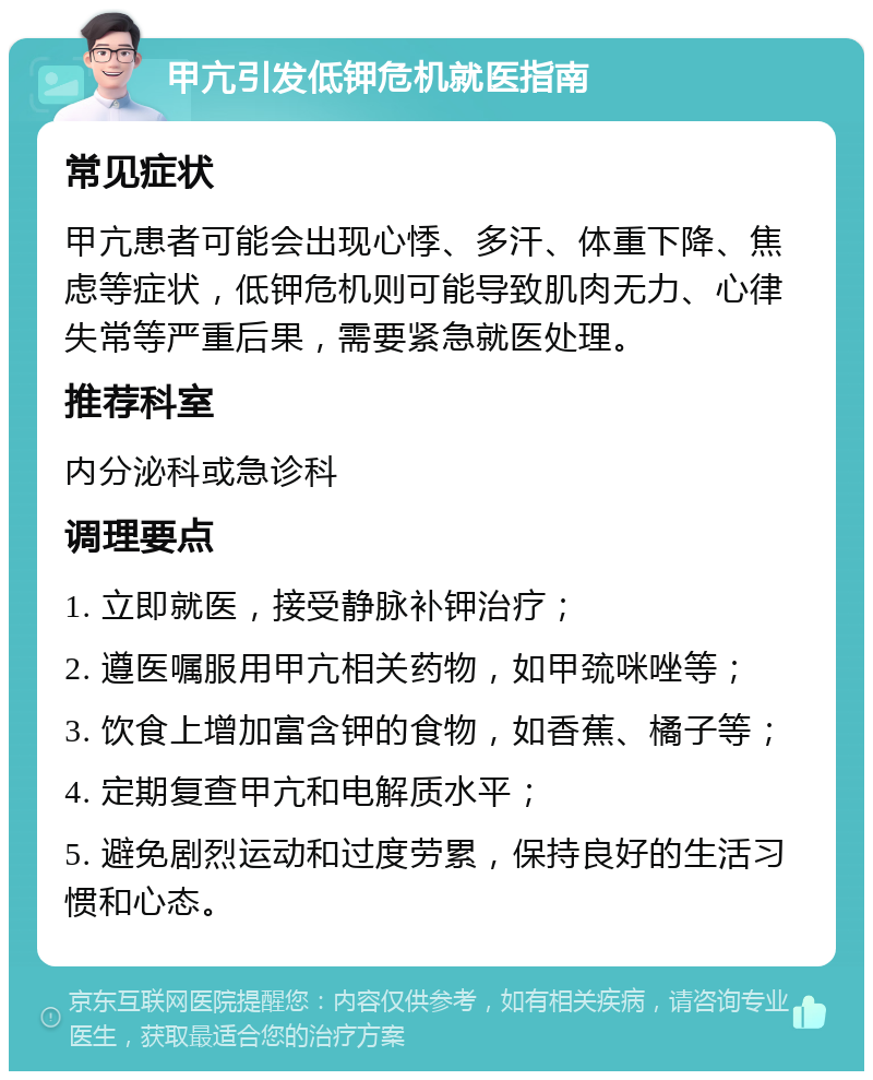 甲亢引发低钾危机就医指南 常见症状 甲亢患者可能会出现心悸、多汗、体重下降、焦虑等症状，低钾危机则可能导致肌肉无力、心律失常等严重后果，需要紧急就医处理。 推荐科室 内分泌科或急诊科 调理要点 1. 立即就医，接受静脉补钾治疗； 2. 遵医嘱服用甲亢相关药物，如甲巯咪唑等； 3. 饮食上增加富含钾的食物，如香蕉、橘子等； 4. 定期复查甲亢和电解质水平； 5. 避免剧烈运动和过度劳累，保持良好的生活习惯和心态。