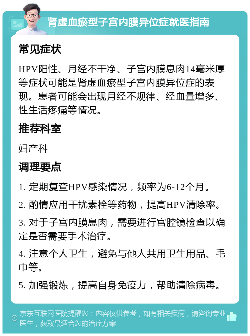 肾虚血瘀型子宫内膜异位症就医指南 常见症状 HPV阳性、月经不干净、子宫内膜息肉14毫米厚等症状可能是肾虚血瘀型子宫内膜异位症的表现。患者可能会出现月经不规律、经血量增多、性生活疼痛等情况。 推荐科室 妇产科 调理要点 1. 定期复查HPV感染情况，频率为6-12个月。 2. 酌情应用干扰素栓等药物，提高HPV清除率。 3. 对于子宫内膜息肉，需要进行宫腔镜检查以确定是否需要手术治疗。 4. 注意个人卫生，避免与他人共用卫生用品、毛巾等。 5. 加强锻炼，提高自身免疫力，帮助清除病毒。