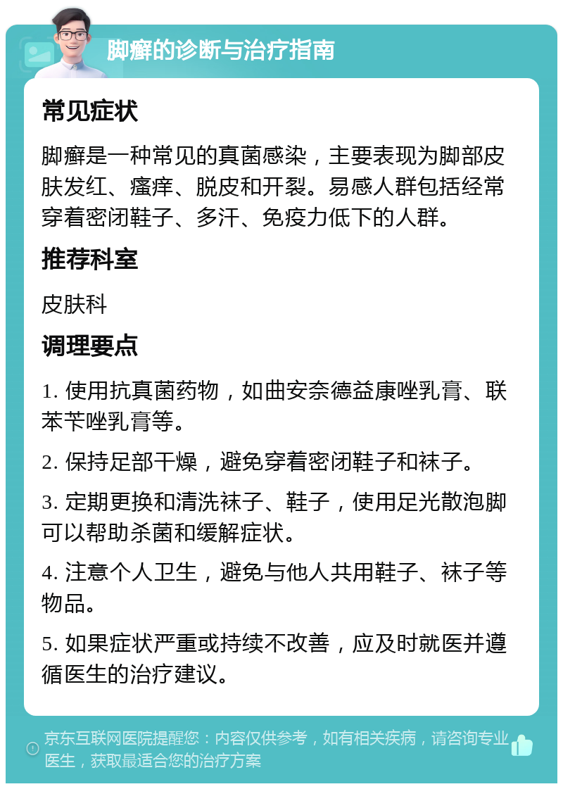 脚癣的诊断与治疗指南 常见症状 脚癣是一种常见的真菌感染，主要表现为脚部皮肤发红、瘙痒、脱皮和开裂。易感人群包括经常穿着密闭鞋子、多汗、免疫力低下的人群。 推荐科室 皮肤科 调理要点 1. 使用抗真菌药物，如曲安奈德益康唑乳膏、联苯苄唑乳膏等。 2. 保持足部干燥，避免穿着密闭鞋子和袜子。 3. 定期更换和清洗袜子、鞋子，使用足光散泡脚可以帮助杀菌和缓解症状。 4. 注意个人卫生，避免与他人共用鞋子、袜子等物品。 5. 如果症状严重或持续不改善，应及时就医并遵循医生的治疗建议。