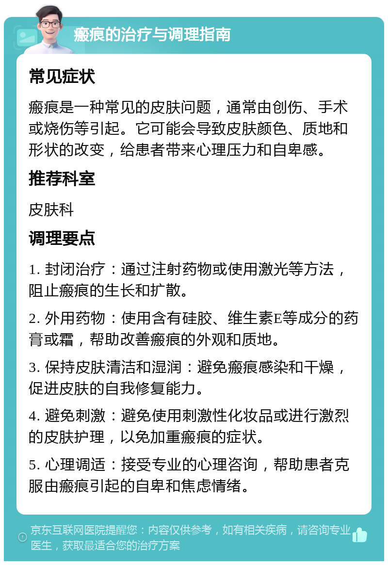 瘢痕的治疗与调理指南 常见症状 瘢痕是一种常见的皮肤问题，通常由创伤、手术或烧伤等引起。它可能会导致皮肤颜色、质地和形状的改变，给患者带来心理压力和自卑感。 推荐科室 皮肤科 调理要点 1. 封闭治疗：通过注射药物或使用激光等方法，阻止瘢痕的生长和扩散。 2. 外用药物：使用含有硅胶、维生素E等成分的药膏或霜，帮助改善瘢痕的外观和质地。 3. 保持皮肤清洁和湿润：避免瘢痕感染和干燥，促进皮肤的自我修复能力。 4. 避免刺激：避免使用刺激性化妆品或进行激烈的皮肤护理，以免加重瘢痕的症状。 5. 心理调适：接受专业的心理咨询，帮助患者克服由瘢痕引起的自卑和焦虑情绪。