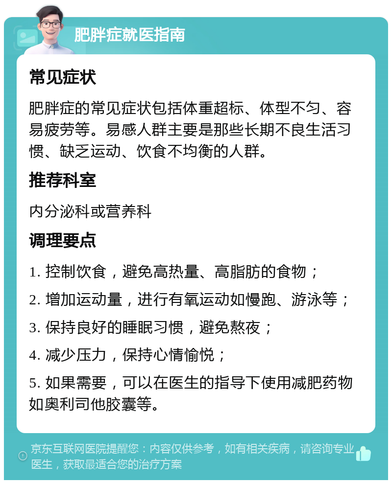 肥胖症就医指南 常见症状 肥胖症的常见症状包括体重超标、体型不匀、容易疲劳等。易感人群主要是那些长期不良生活习惯、缺乏运动、饮食不均衡的人群。 推荐科室 内分泌科或营养科 调理要点 1. 控制饮食，避免高热量、高脂肪的食物； 2. 增加运动量，进行有氧运动如慢跑、游泳等； 3. 保持良好的睡眠习惯，避免熬夜； 4. 减少压力，保持心情愉悦； 5. 如果需要，可以在医生的指导下使用减肥药物如奥利司他胶囊等。