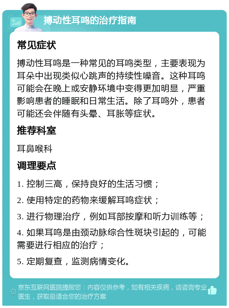 搏动性耳鸣的治疗指南 常见症状 搏动性耳鸣是一种常见的耳鸣类型，主要表现为耳朵中出现类似心跳声的持续性噪音。这种耳鸣可能会在晚上或安静环境中变得更加明显，严重影响患者的睡眠和日常生活。除了耳鸣外，患者可能还会伴随有头晕、耳胀等症状。 推荐科室 耳鼻喉科 调理要点 1. 控制三高，保持良好的生活习惯； 2. 使用特定的药物来缓解耳鸣症状； 3. 进行物理治疗，例如耳部按摩和听力训练等； 4. 如果耳鸣是由颈动脉综合性斑块引起的，可能需要进行相应的治疗； 5. 定期复查，监测病情变化。