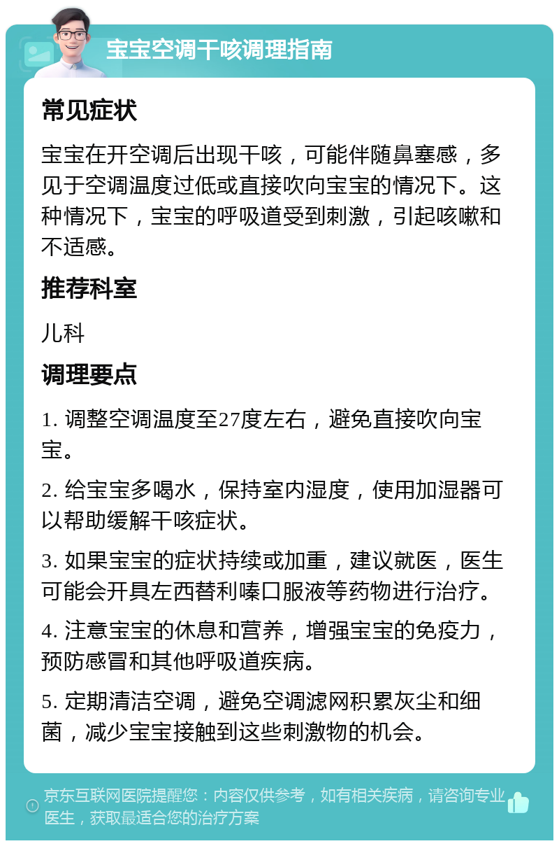 宝宝空调干咳调理指南 常见症状 宝宝在开空调后出现干咳，可能伴随鼻塞感，多见于空调温度过低或直接吹向宝宝的情况下。这种情况下，宝宝的呼吸道受到刺激，引起咳嗽和不适感。 推荐科室 儿科 调理要点 1. 调整空调温度至27度左右，避免直接吹向宝宝。 2. 给宝宝多喝水，保持室内湿度，使用加湿器可以帮助缓解干咳症状。 3. 如果宝宝的症状持续或加重，建议就医，医生可能会开具左西替利嗪口服液等药物进行治疗。 4. 注意宝宝的休息和营养，增强宝宝的免疫力，预防感冒和其他呼吸道疾病。 5. 定期清洁空调，避免空调滤网积累灰尘和细菌，减少宝宝接触到这些刺激物的机会。