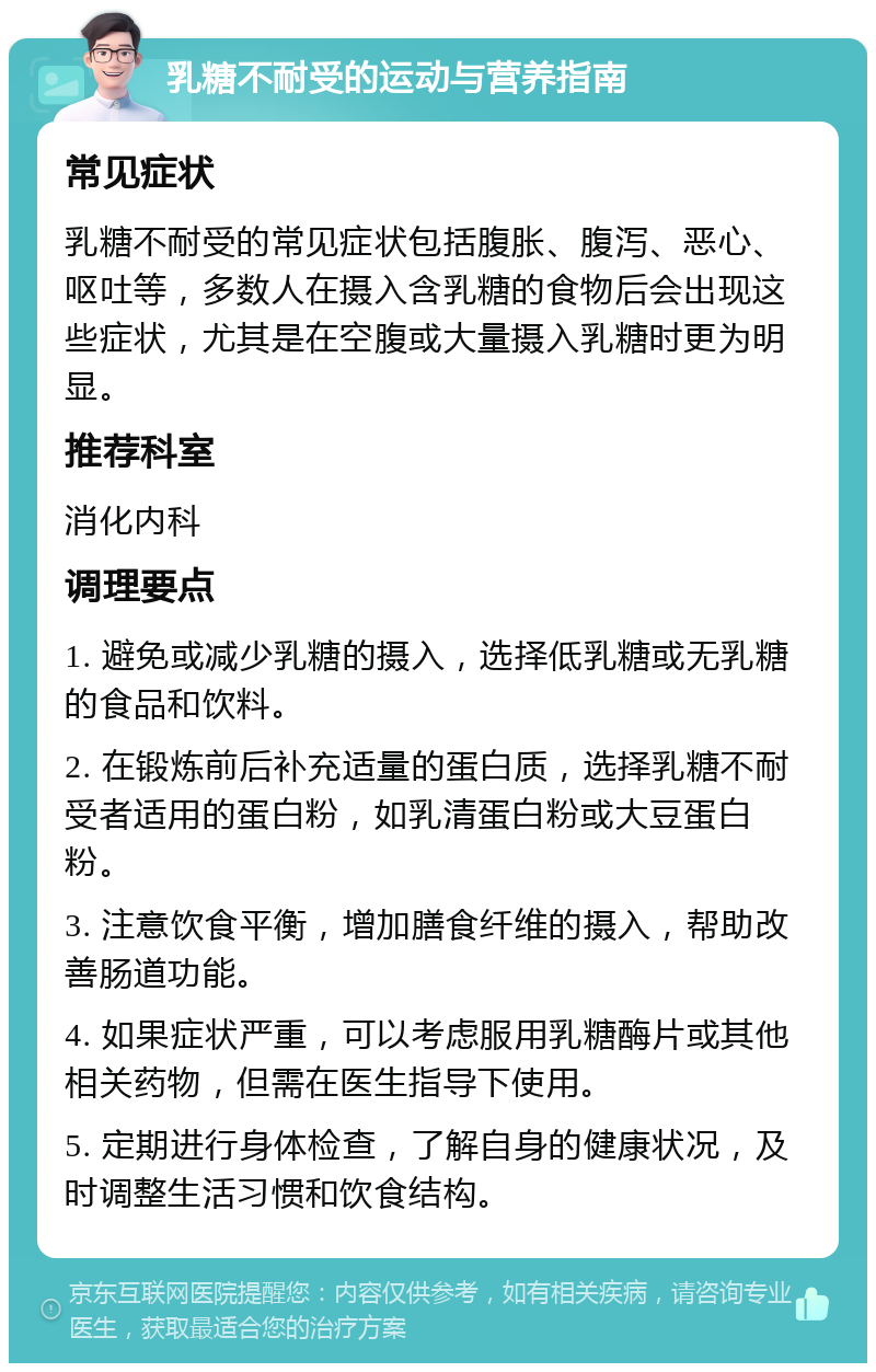 乳糖不耐受的运动与营养指南 常见症状 乳糖不耐受的常见症状包括腹胀、腹泻、恶心、呕吐等，多数人在摄入含乳糖的食物后会出现这些症状，尤其是在空腹或大量摄入乳糖时更为明显。 推荐科室 消化内科 调理要点 1. 避免或减少乳糖的摄入，选择低乳糖或无乳糖的食品和饮料。 2. 在锻炼前后补充适量的蛋白质，选择乳糖不耐受者适用的蛋白粉，如乳清蛋白粉或大豆蛋白粉。 3. 注意饮食平衡，增加膳食纤维的摄入，帮助改善肠道功能。 4. 如果症状严重，可以考虑服用乳糖酶片或其他相关药物，但需在医生指导下使用。 5. 定期进行身体检查，了解自身的健康状况，及时调整生活习惯和饮食结构。