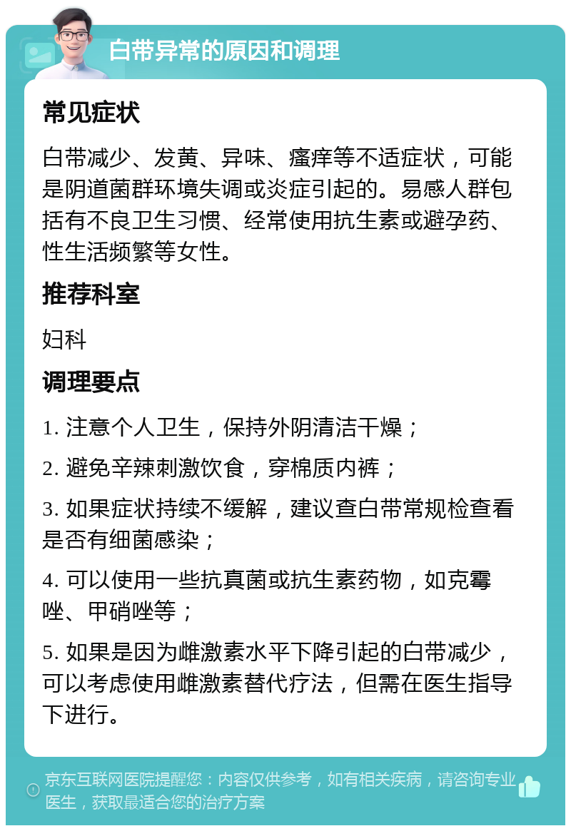 白带异常的原因和调理 常见症状 白带减少、发黄、异味、瘙痒等不适症状，可能是阴道菌群环境失调或炎症引起的。易感人群包括有不良卫生习惯、经常使用抗生素或避孕药、性生活频繁等女性。 推荐科室 妇科 调理要点 1. 注意个人卫生，保持外阴清洁干燥； 2. 避免辛辣刺激饮食，穿棉质内裤； 3. 如果症状持续不缓解，建议查白带常规检查看是否有细菌感染； 4. 可以使用一些抗真菌或抗生素药物，如克霉唑、甲硝唑等； 5. 如果是因为雌激素水平下降引起的白带减少，可以考虑使用雌激素替代疗法，但需在医生指导下进行。