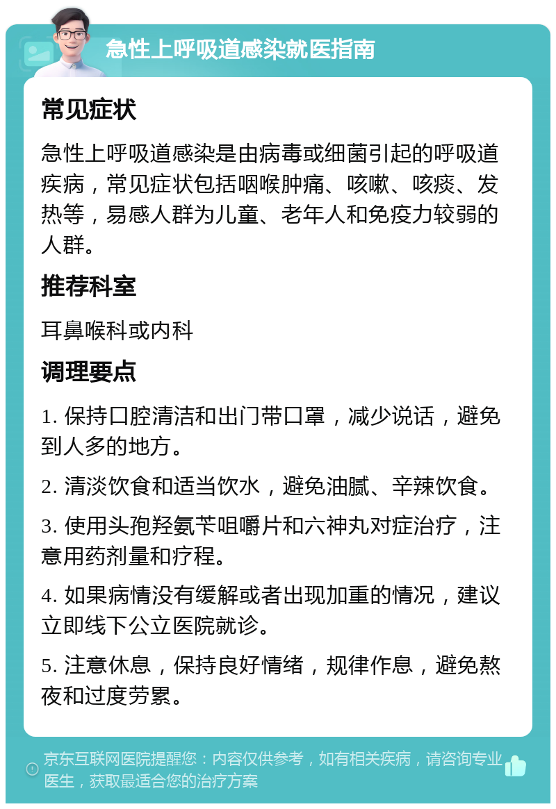 急性上呼吸道感染就医指南 常见症状 急性上呼吸道感染是由病毒或细菌引起的呼吸道疾病，常见症状包括咽喉肿痛、咳嗽、咳痰、发热等，易感人群为儿童、老年人和免疫力较弱的人群。 推荐科室 耳鼻喉科或内科 调理要点 1. 保持口腔清洁和出门带口罩，减少说话，避免到人多的地方。 2. 清淡饮食和适当饮水，避免油腻、辛辣饮食。 3. 使用头孢羟氨苄咀嚼片和六神丸对症治疗，注意用药剂量和疗程。 4. 如果病情没有缓解或者出现加重的情况，建议立即线下公立医院就诊。 5. 注意休息，保持良好情绪，规律作息，避免熬夜和过度劳累。