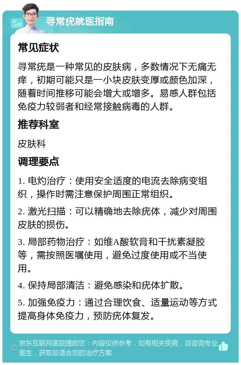 寻常疣就医指南 常见症状 寻常疣是一种常见的皮肤病，多数情况下无痛无痒，初期可能只是一小块皮肤变厚或颜色加深，随着时间推移可能会增大或增多。易感人群包括免疫力较弱者和经常接触病毒的人群。 推荐科室 皮肤科 调理要点 1. 电灼治疗：使用安全适度的电流去除病变组织，操作时需注意保护周围正常组织。 2. 激光扫描：可以精确地去除疣体，减少对周围皮肤的损伤。 3. 局部药物治疗：如维A酸软膏和干扰素凝胶等，需按照医嘱使用，避免过度使用或不当使用。 4. 保持局部清洁：避免感染和疣体扩散。 5. 加强免疫力：通过合理饮食、适量运动等方式提高身体免疫力，预防疣体复发。