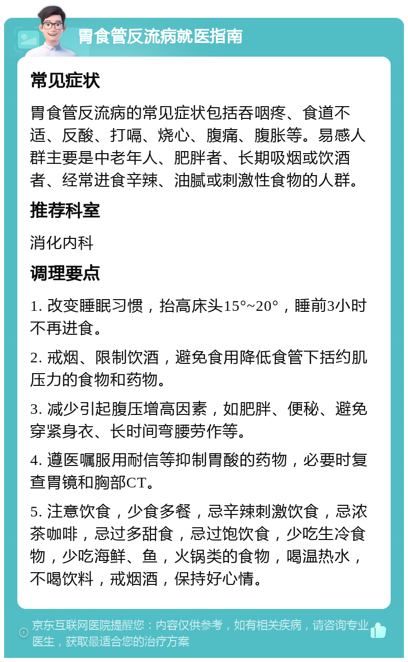 胃食管反流病就医指南 常见症状 胃食管反流病的常见症状包括吞咽疼、食道不适、反酸、打嗝、烧心、腹痛、腹胀等。易感人群主要是中老年人、肥胖者、长期吸烟或饮酒者、经常进食辛辣、油腻或刺激性食物的人群。 推荐科室 消化内科 调理要点 1. 改变睡眠习惯，抬高床头15°~20°，睡前3小时不再进食。 2. 戒烟、限制饮酒，避免食用降低食管下括约肌压力的食物和药物。 3. 减少引起腹压增高因素，如肥胖、便秘、避免穿紧身衣、长时间弯腰劳作等。 4. 遵医嘱服用耐信等抑制胃酸的药物，必要时复查胃镜和胸部CT。 5. 注意饮食，少食多餐，忌辛辣刺激饮食，忌浓茶咖啡，忌过多甜食，忌过饱饮食，少吃生冷食物，少吃海鲜、鱼，火锅类的食物，喝温热水，不喝饮料，戒烟酒，保持好心情。