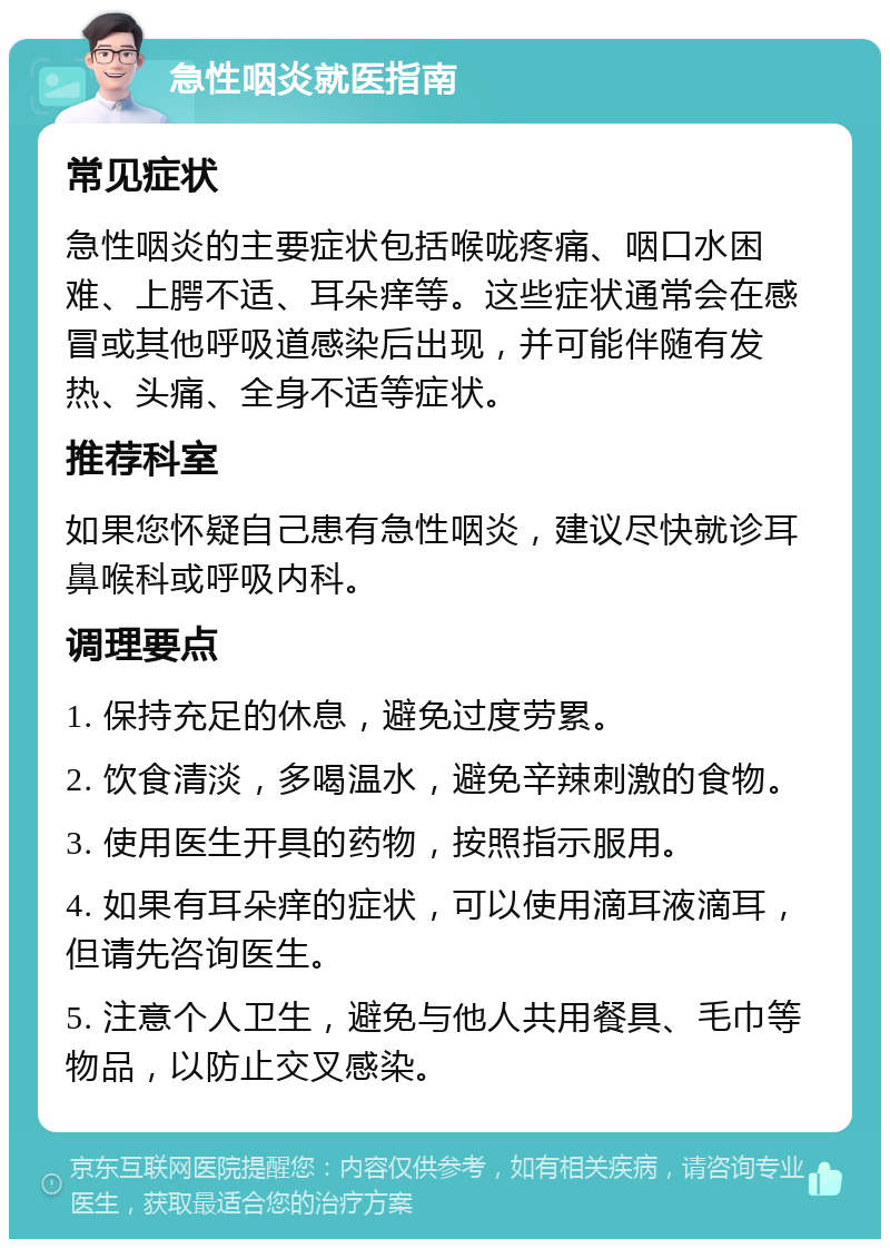 急性咽炎就医指南 常见症状 急性咽炎的主要症状包括喉咙疼痛、咽口水困难、上腭不适、耳朵痒等。这些症状通常会在感冒或其他呼吸道感染后出现，并可能伴随有发热、头痛、全身不适等症状。 推荐科室 如果您怀疑自己患有急性咽炎，建议尽快就诊耳鼻喉科或呼吸内科。 调理要点 1. 保持充足的休息，避免过度劳累。 2. 饮食清淡，多喝温水，避免辛辣刺激的食物。 3. 使用医生开具的药物，按照指示服用。 4. 如果有耳朵痒的症状，可以使用滴耳液滴耳，但请先咨询医生。 5. 注意个人卫生，避免与他人共用餐具、毛巾等物品，以防止交叉感染。