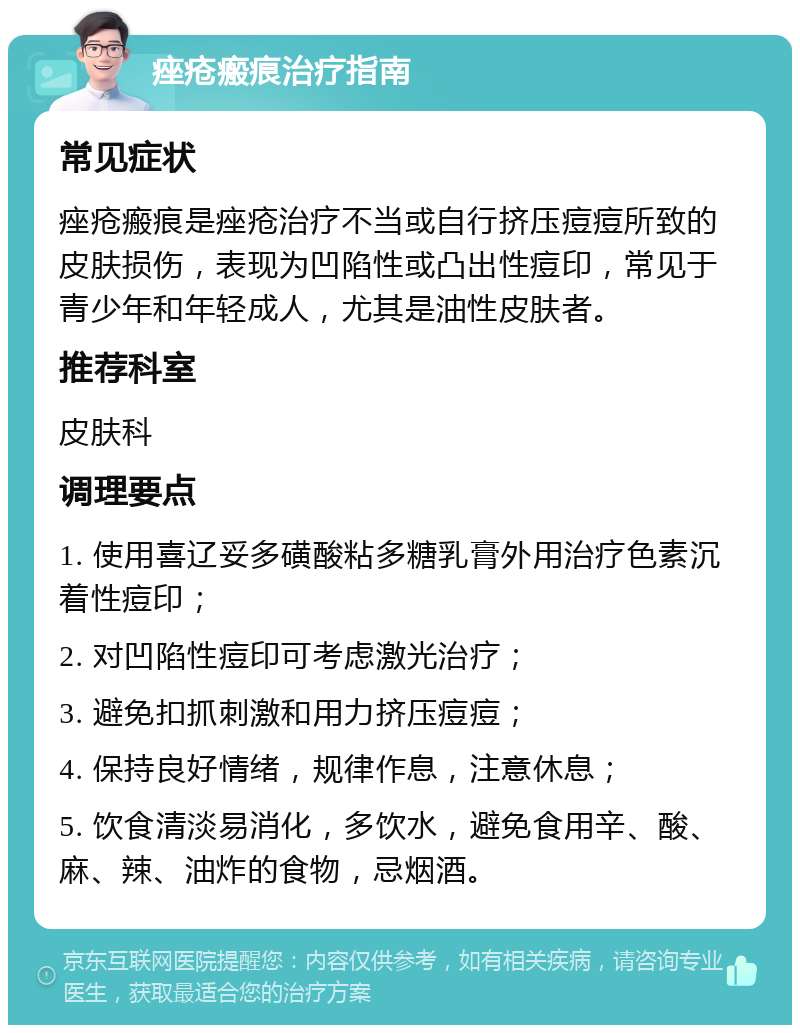 痤疮瘢痕治疗指南 常见症状 痤疮瘢痕是痤疮治疗不当或自行挤压痘痘所致的皮肤损伤，表现为凹陷性或凸出性痘印，常见于青少年和年轻成人，尤其是油性皮肤者。 推荐科室 皮肤科 调理要点 1. 使用喜辽妥多磺酸粘多糖乳膏外用治疗色素沉着性痘印； 2. 对凹陷性痘印可考虑激光治疗； 3. 避免扣抓刺激和用力挤压痘痘； 4. 保持良好情绪，规律作息，注意休息； 5. 饮食清淡易消化，多饮水，避免食用辛、酸、麻、辣、油炸的食物，忌烟酒。