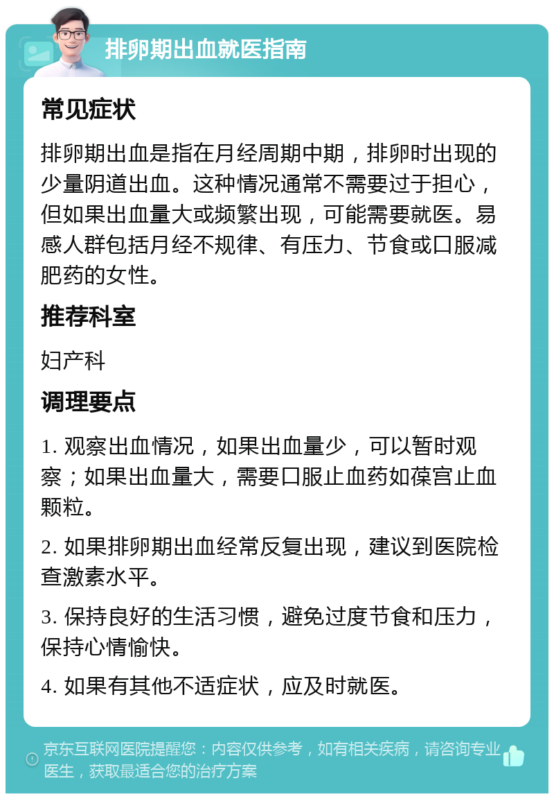 排卵期出血就医指南 常见症状 排卵期出血是指在月经周期中期，排卵时出现的少量阴道出血。这种情况通常不需要过于担心，但如果出血量大或频繁出现，可能需要就医。易感人群包括月经不规律、有压力、节食或口服减肥药的女性。 推荐科室 妇产科 调理要点 1. 观察出血情况，如果出血量少，可以暂时观察；如果出血量大，需要口服止血药如葆宫止血颗粒。 2. 如果排卵期出血经常反复出现，建议到医院检查激素水平。 3. 保持良好的生活习惯，避免过度节食和压力，保持心情愉快。 4. 如果有其他不适症状，应及时就医。