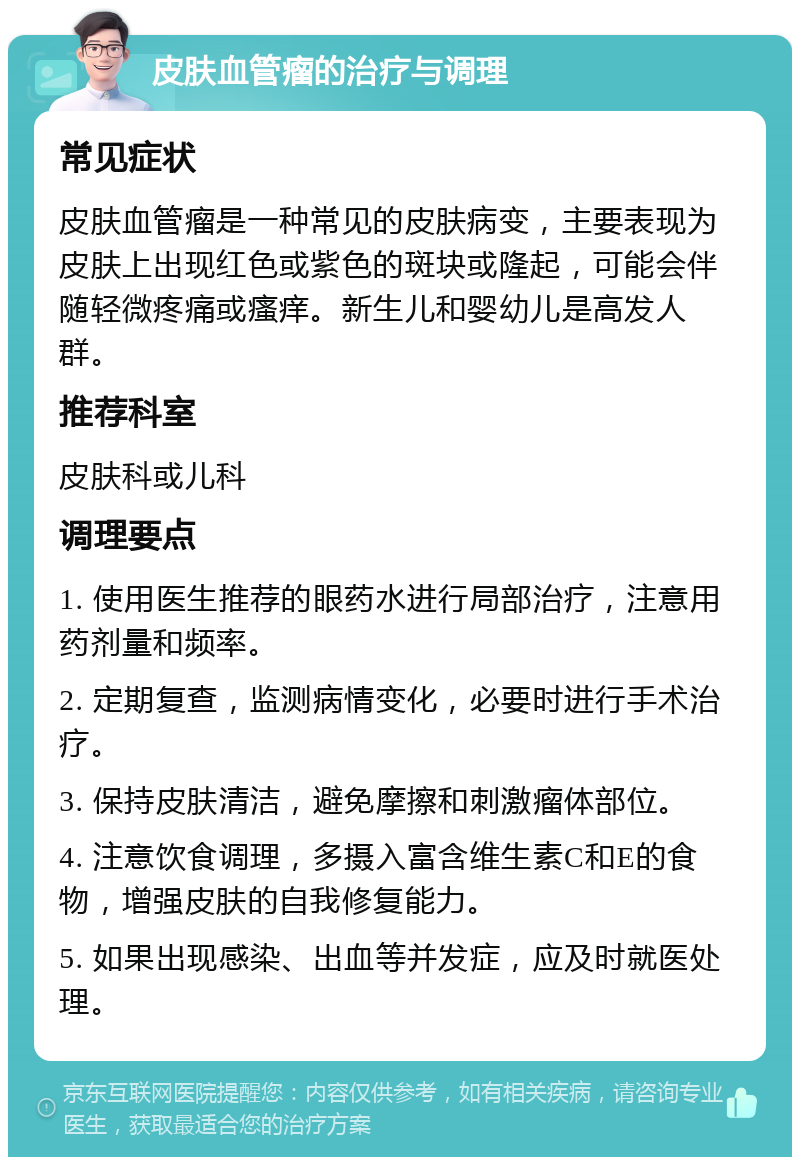 皮肤血管瘤的治疗与调理 常见症状 皮肤血管瘤是一种常见的皮肤病变，主要表现为皮肤上出现红色或紫色的斑块或隆起，可能会伴随轻微疼痛或瘙痒。新生儿和婴幼儿是高发人群。 推荐科室 皮肤科或儿科 调理要点 1. 使用医生推荐的眼药水进行局部治疗，注意用药剂量和频率。 2. 定期复查，监测病情变化，必要时进行手术治疗。 3. 保持皮肤清洁，避免摩擦和刺激瘤体部位。 4. 注意饮食调理，多摄入富含维生素C和E的食物，增强皮肤的自我修复能力。 5. 如果出现感染、出血等并发症，应及时就医处理。