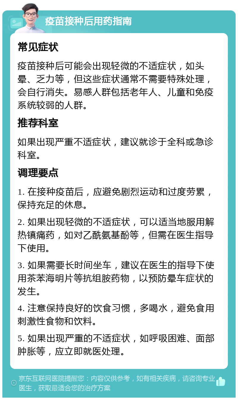 疫苗接种后用药指南 常见症状 疫苗接种后可能会出现轻微的不适症状，如头晕、乏力等，但这些症状通常不需要特殊处理，会自行消失。易感人群包括老年人、儿童和免疫系统较弱的人群。 推荐科室 如果出现严重不适症状，建议就诊于全科或急诊科室。 调理要点 1. 在接种疫苗后，应避免剧烈运动和过度劳累，保持充足的休息。 2. 如果出现轻微的不适症状，可以适当地服用解热镇痛药，如对乙酰氨基酚等，但需在医生指导下使用。 3. 如果需要长时间坐车，建议在医生的指导下使用茶苯海明片等抗组胺药物，以预防晕车症状的发生。 4. 注意保持良好的饮食习惯，多喝水，避免食用刺激性食物和饮料。 5. 如果出现严重的不适症状，如呼吸困难、面部肿胀等，应立即就医处理。