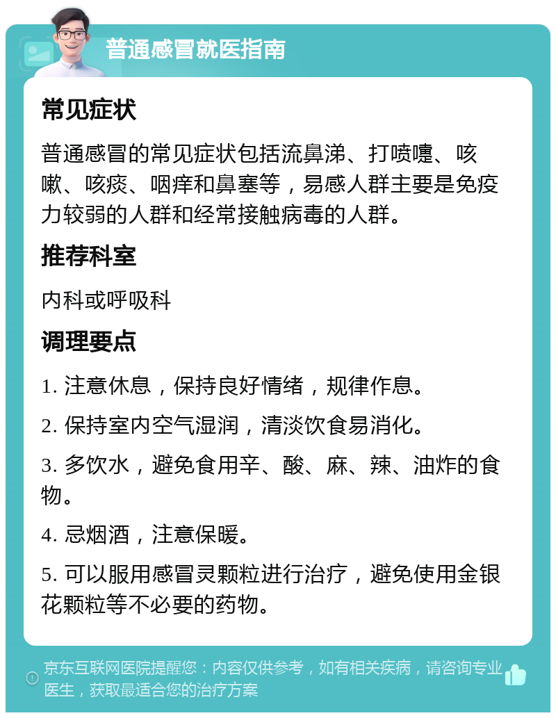 普通感冒就医指南 常见症状 普通感冒的常见症状包括流鼻涕、打喷嚏、咳嗽、咳痰、咽痒和鼻塞等，易感人群主要是免疫力较弱的人群和经常接触病毒的人群。 推荐科室 内科或呼吸科 调理要点 1. 注意休息，保持良好情绪，规律作息。 2. 保持室内空气湿润，清淡饮食易消化。 3. 多饮水，避免食用辛、酸、麻、辣、油炸的食物。 4. 忌烟酒，注意保暖。 5. 可以服用感冒灵颗粒进行治疗，避免使用金银花颗粒等不必要的药物。