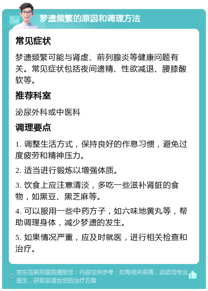 梦遗频繁的原因和调理方法 常见症状 梦遗频繁可能与肾虚、前列腺炎等健康问题有关。常见症状包括夜间遗精、性欲减退、腰膝酸软等。 推荐科室 泌尿外科或中医科 调理要点 1. 调整生活方式，保持良好的作息习惯，避免过度疲劳和精神压力。 2. 适当进行锻炼以增强体质。 3. 饮食上应注意清淡，多吃一些滋补肾脏的食物，如黑豆、黑芝麻等。 4. 可以服用一些中药方子，如六味地黄丸等，帮助调理身体，减少梦遗的发生。 5. 如果情况严重，应及时就医，进行相关检查和治疗。