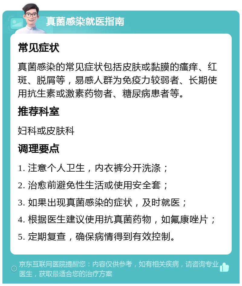 真菌感染就医指南 常见症状 真菌感染的常见症状包括皮肤或黏膜的瘙痒、红斑、脱屑等，易感人群为免疫力较弱者、长期使用抗生素或激素药物者、糖尿病患者等。 推荐科室 妇科或皮肤科 调理要点 1. 注意个人卫生，内衣裤分开洗涤； 2. 治愈前避免性生活或使用安全套； 3. 如果出现真菌感染的症状，及时就医； 4. 根据医生建议使用抗真菌药物，如氟康唑片； 5. 定期复查，确保病情得到有效控制。