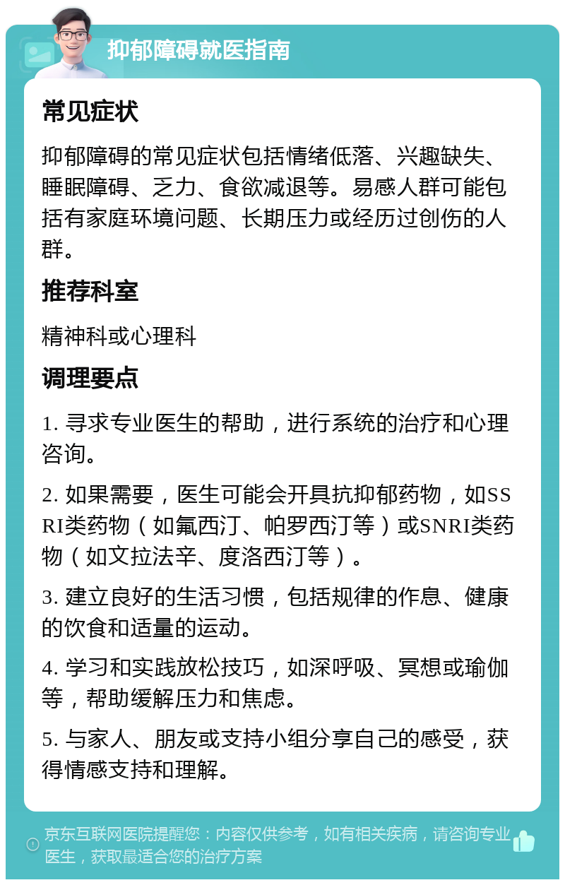 抑郁障碍就医指南 常见症状 抑郁障碍的常见症状包括情绪低落、兴趣缺失、睡眠障碍、乏力、食欲减退等。易感人群可能包括有家庭环境问题、长期压力或经历过创伤的人群。 推荐科室 精神科或心理科 调理要点 1. 寻求专业医生的帮助，进行系统的治疗和心理咨询。 2. 如果需要，医生可能会开具抗抑郁药物，如SSRI类药物（如氟西汀、帕罗西汀等）或SNRI类药物（如文拉法辛、度洛西汀等）。 3. 建立良好的生活习惯，包括规律的作息、健康的饮食和适量的运动。 4. 学习和实践放松技巧，如深呼吸、冥想或瑜伽等，帮助缓解压力和焦虑。 5. 与家人、朋友或支持小组分享自己的感受，获得情感支持和理解。