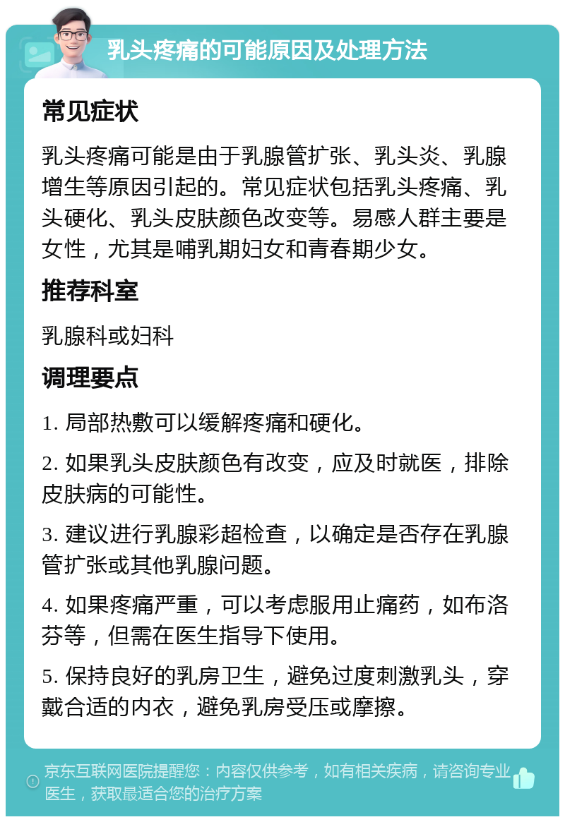 乳头疼痛的可能原因及处理方法 常见症状 乳头疼痛可能是由于乳腺管扩张、乳头炎、乳腺增生等原因引起的。常见症状包括乳头疼痛、乳头硬化、乳头皮肤颜色改变等。易感人群主要是女性，尤其是哺乳期妇女和青春期少女。 推荐科室 乳腺科或妇科 调理要点 1. 局部热敷可以缓解疼痛和硬化。 2. 如果乳头皮肤颜色有改变，应及时就医，排除皮肤病的可能性。 3. 建议进行乳腺彩超检查，以确定是否存在乳腺管扩张或其他乳腺问题。 4. 如果疼痛严重，可以考虑服用止痛药，如布洛芬等，但需在医生指导下使用。 5. 保持良好的乳房卫生，避免过度刺激乳头，穿戴合适的内衣，避免乳房受压或摩擦。