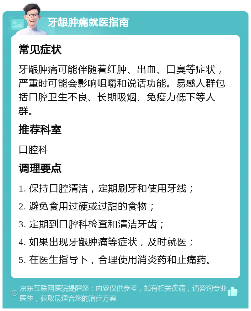 牙龈肿痛就医指南 常见症状 牙龈肿痛可能伴随着红肿、出血、口臭等症状，严重时可能会影响咀嚼和说话功能。易感人群包括口腔卫生不良、长期吸烟、免疫力低下等人群。 推荐科室 口腔科 调理要点 1. 保持口腔清洁，定期刷牙和使用牙线； 2. 避免食用过硬或过甜的食物； 3. 定期到口腔科检查和清洁牙齿； 4. 如果出现牙龈肿痛等症状，及时就医； 5. 在医生指导下，合理使用消炎药和止痛药。