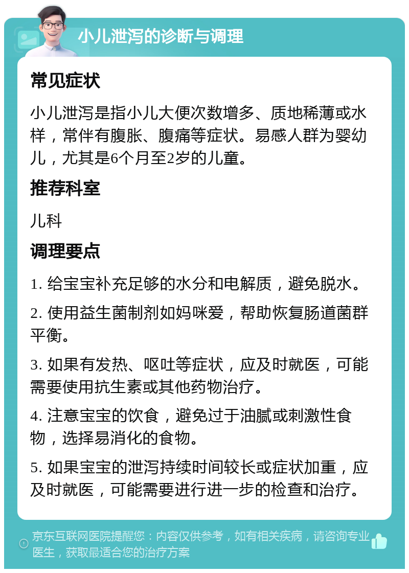 小儿泄泻的诊断与调理 常见症状 小儿泄泻是指小儿大便次数增多、质地稀薄或水样，常伴有腹胀、腹痛等症状。易感人群为婴幼儿，尤其是6个月至2岁的儿童。 推荐科室 儿科 调理要点 1. 给宝宝补充足够的水分和电解质，避免脱水。 2. 使用益生菌制剂如妈咪爱，帮助恢复肠道菌群平衡。 3. 如果有发热、呕吐等症状，应及时就医，可能需要使用抗生素或其他药物治疗。 4. 注意宝宝的饮食，避免过于油腻或刺激性食物，选择易消化的食物。 5. 如果宝宝的泄泻持续时间较长或症状加重，应及时就医，可能需要进行进一步的检查和治疗。