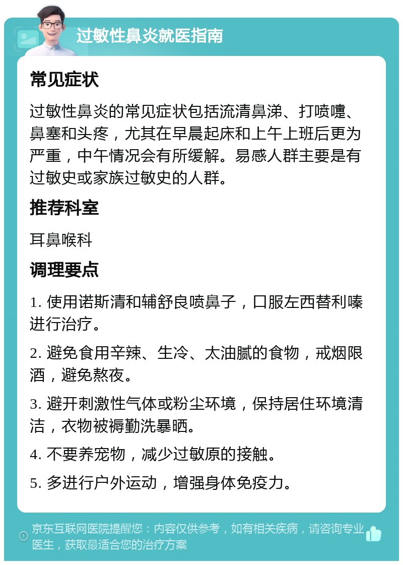 过敏性鼻炎就医指南 常见症状 过敏性鼻炎的常见症状包括流清鼻涕、打喷嚏、鼻塞和头疼，尤其在早晨起床和上午上班后更为严重，中午情况会有所缓解。易感人群主要是有过敏史或家族过敏史的人群。 推荐科室 耳鼻喉科 调理要点 1. 使用诺斯清和辅舒良喷鼻子，口服左西替利嗪进行治疗。 2. 避免食用辛辣、生冷、太油腻的食物，戒烟限酒，避免熬夜。 3. 避开刺激性气体或粉尘环境，保持居住环境清洁，衣物被褥勤洗暴晒。 4. 不要养宠物，减少过敏原的接触。 5. 多进行户外运动，增强身体免疫力。