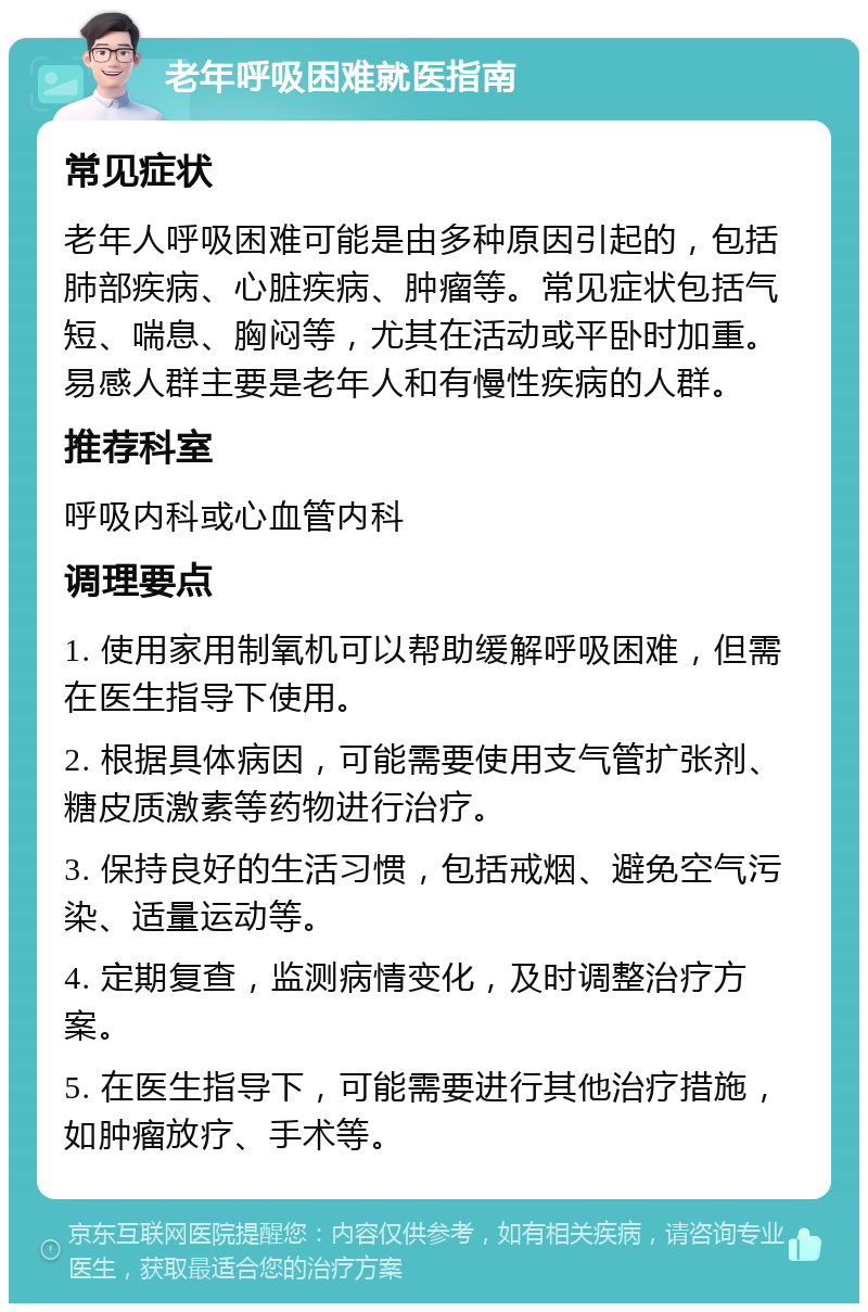 老年呼吸困难就医指南 常见症状 老年人呼吸困难可能是由多种原因引起的，包括肺部疾病、心脏疾病、肿瘤等。常见症状包括气短、喘息、胸闷等，尤其在活动或平卧时加重。易感人群主要是老年人和有慢性疾病的人群。 推荐科室 呼吸内科或心血管内科 调理要点 1. 使用家用制氧机可以帮助缓解呼吸困难，但需在医生指导下使用。 2. 根据具体病因，可能需要使用支气管扩张剂、糖皮质激素等药物进行治疗。 3. 保持良好的生活习惯，包括戒烟、避免空气污染、适量运动等。 4. 定期复查，监测病情变化，及时调整治疗方案。 5. 在医生指导下，可能需要进行其他治疗措施，如肿瘤放疗、手术等。