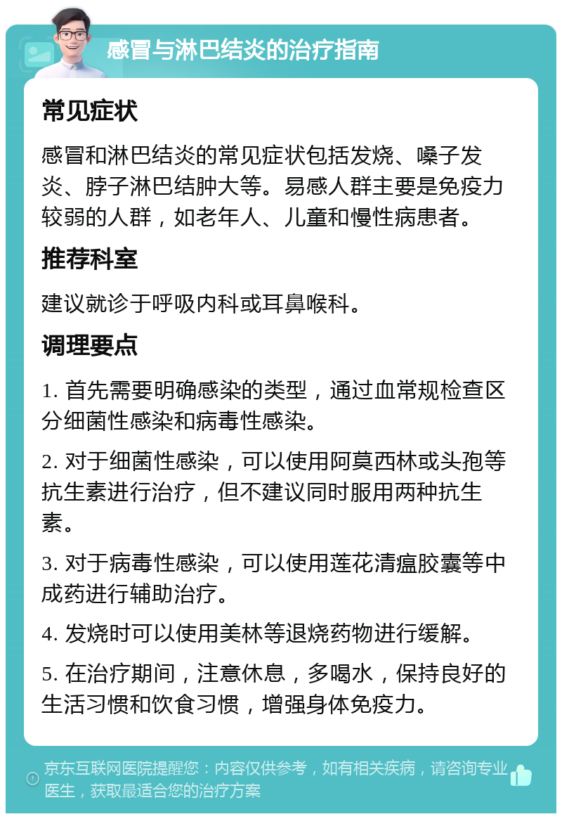 感冒与淋巴结炎的治疗指南 常见症状 感冒和淋巴结炎的常见症状包括发烧、嗓子发炎、脖子淋巴结肿大等。易感人群主要是免疫力较弱的人群，如老年人、儿童和慢性病患者。 推荐科室 建议就诊于呼吸内科或耳鼻喉科。 调理要点 1. 首先需要明确感染的类型，通过血常规检查区分细菌性感染和病毒性感染。 2. 对于细菌性感染，可以使用阿莫西林或头孢等抗生素进行治疗，但不建议同时服用两种抗生素。 3. 对于病毒性感染，可以使用莲花清瘟胶囊等中成药进行辅助治疗。 4. 发烧时可以使用美林等退烧药物进行缓解。 5. 在治疗期间，注意休息，多喝水，保持良好的生活习惯和饮食习惯，增强身体免疫力。