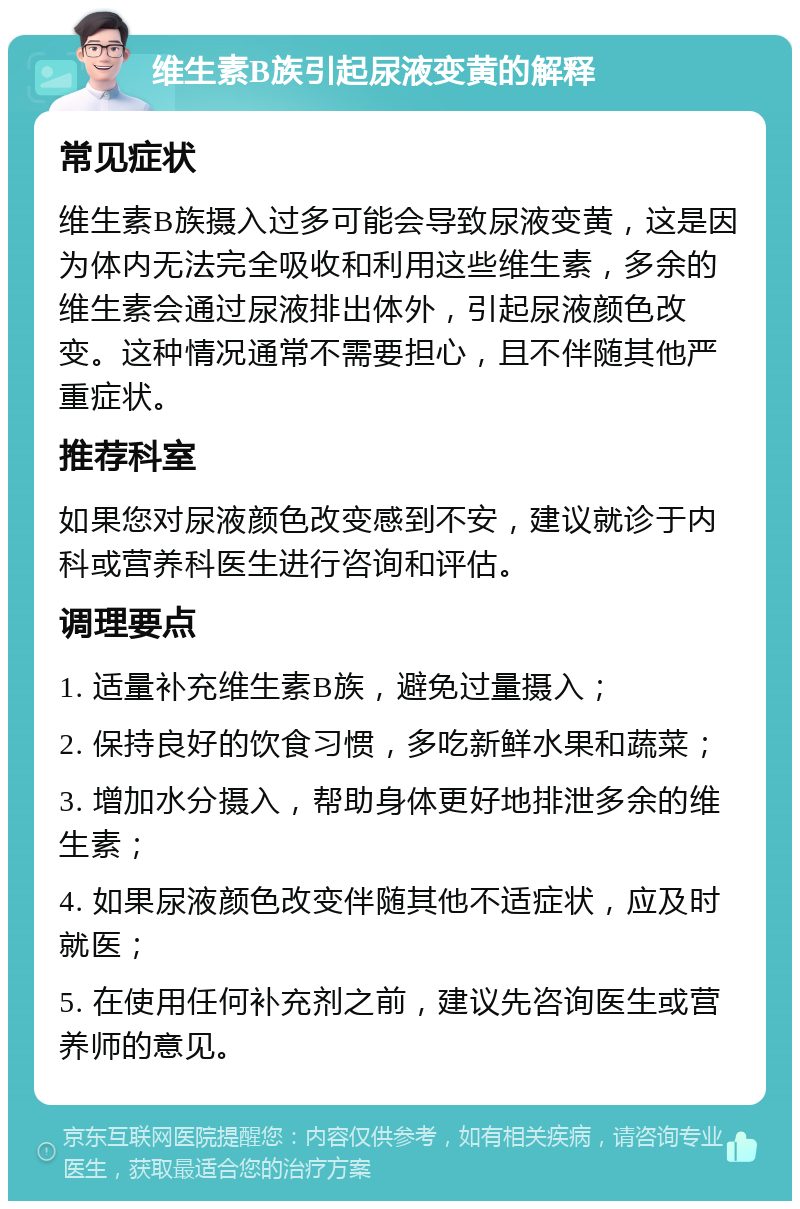 维生素B族引起尿液变黄的解释 常见症状 维生素B族摄入过多可能会导致尿液变黄，这是因为体内无法完全吸收和利用这些维生素，多余的维生素会通过尿液排出体外，引起尿液颜色改变。这种情况通常不需要担心，且不伴随其他严重症状。 推荐科室 如果您对尿液颜色改变感到不安，建议就诊于内科或营养科医生进行咨询和评估。 调理要点 1. 适量补充维生素B族，避免过量摄入； 2. 保持良好的饮食习惯，多吃新鲜水果和蔬菜； 3. 增加水分摄入，帮助身体更好地排泄多余的维生素； 4. 如果尿液颜色改变伴随其他不适症状，应及时就医； 5. 在使用任何补充剂之前，建议先咨询医生或营养师的意见。