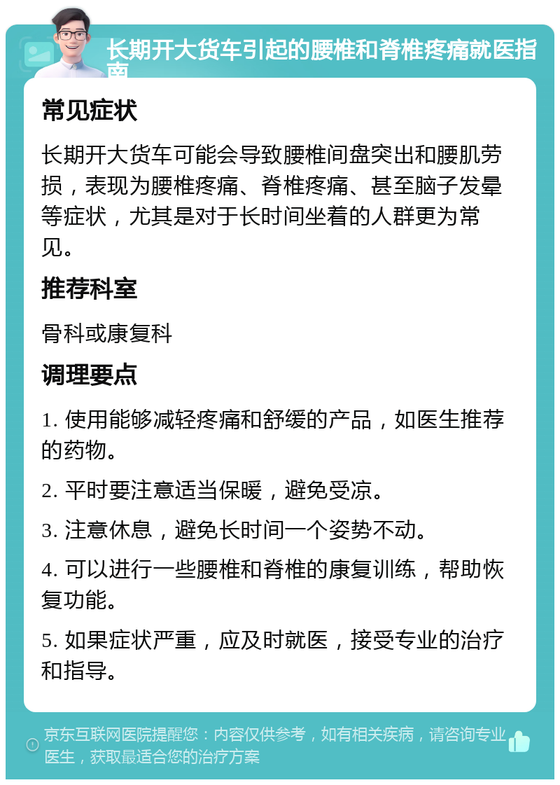 长期开大货车引起的腰椎和脊椎疼痛就医指南 常见症状 长期开大货车可能会导致腰椎间盘突出和腰肌劳损，表现为腰椎疼痛、脊椎疼痛、甚至脑子发晕等症状，尤其是对于长时间坐着的人群更为常见。 推荐科室 骨科或康复科 调理要点 1. 使用能够减轻疼痛和舒缓的产品，如医生推荐的药物。 2. 平时要注意适当保暖，避免受凉。 3. 注意休息，避免长时间一个姿势不动。 4. 可以进行一些腰椎和脊椎的康复训练，帮助恢复功能。 5. 如果症状严重，应及时就医，接受专业的治疗和指导。