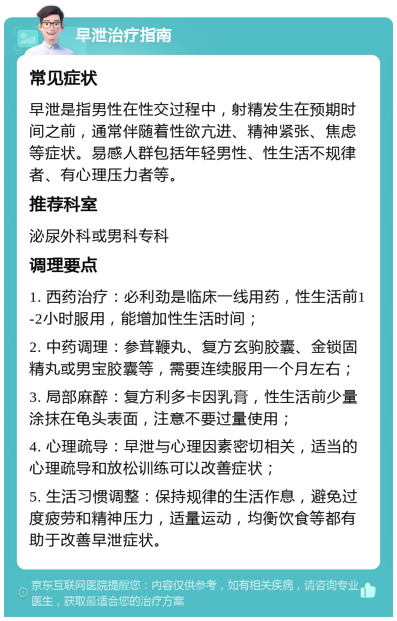 早泄治疗指南 常见症状 早泄是指男性在性交过程中，射精发生在预期时间之前，通常伴随着性欲亢进、精神紧张、焦虑等症状。易感人群包括年轻男性、性生活不规律者、有心理压力者等。 推荐科室 泌尿外科或男科专科 调理要点 1. 西药治疗：必利劲是临床一线用药，性生活前1-2小时服用，能增加性生活时间； 2. 中药调理：参茸鞭丸、复方玄驹胶囊、金锁固精丸或男宝胶囊等，需要连续服用一个月左右； 3. 局部麻醉：复方利多卡因乳膏，性生活前少量涂抹在龟头表面，注意不要过量使用； 4. 心理疏导：早泄与心理因素密切相关，适当的心理疏导和放松训练可以改善症状； 5. 生活习惯调整：保持规律的生活作息，避免过度疲劳和精神压力，适量运动，均衡饮食等都有助于改善早泄症状。