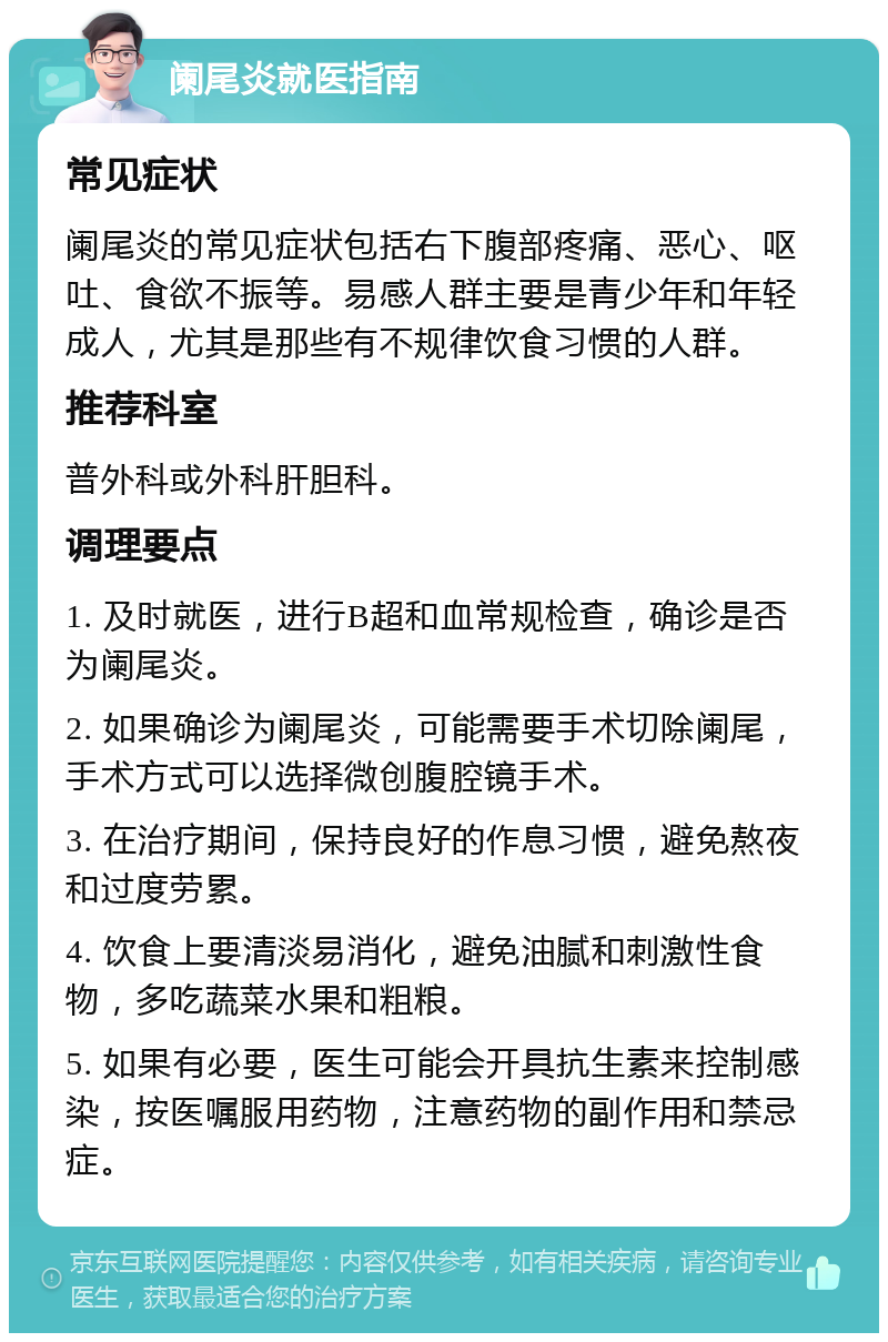 阑尾炎就医指南 常见症状 阑尾炎的常见症状包括右下腹部疼痛、恶心、呕吐、食欲不振等。易感人群主要是青少年和年轻成人，尤其是那些有不规律饮食习惯的人群。 推荐科室 普外科或外科肝胆科。 调理要点 1. 及时就医，进行B超和血常规检查，确诊是否为阑尾炎。 2. 如果确诊为阑尾炎，可能需要手术切除阑尾，手术方式可以选择微创腹腔镜手术。 3. 在治疗期间，保持良好的作息习惯，避免熬夜和过度劳累。 4. 饮食上要清淡易消化，避免油腻和刺激性食物，多吃蔬菜水果和粗粮。 5. 如果有必要，医生可能会开具抗生素来控制感染，按医嘱服用药物，注意药物的副作用和禁忌症。