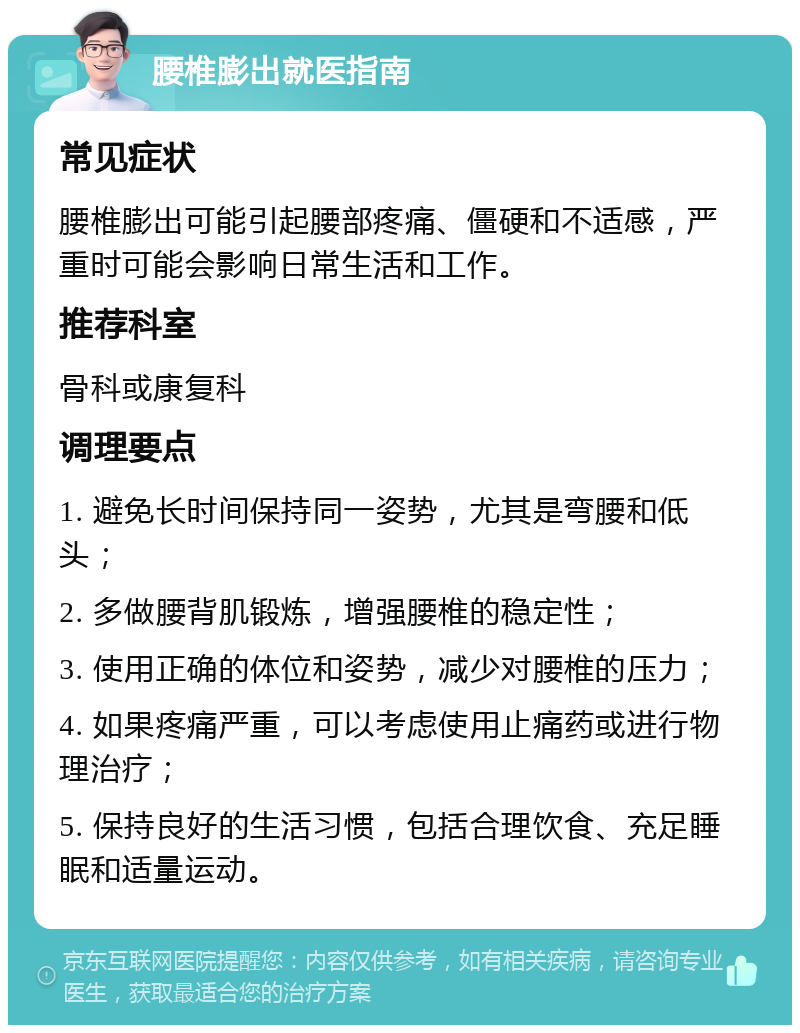 腰椎膨出就医指南 常见症状 腰椎膨出可能引起腰部疼痛、僵硬和不适感，严重时可能会影响日常生活和工作。 推荐科室 骨科或康复科 调理要点 1. 避免长时间保持同一姿势，尤其是弯腰和低头； 2. 多做腰背肌锻炼，增强腰椎的稳定性； 3. 使用正确的体位和姿势，减少对腰椎的压力； 4. 如果疼痛严重，可以考虑使用止痛药或进行物理治疗； 5. 保持良好的生活习惯，包括合理饮食、充足睡眠和适量运动。