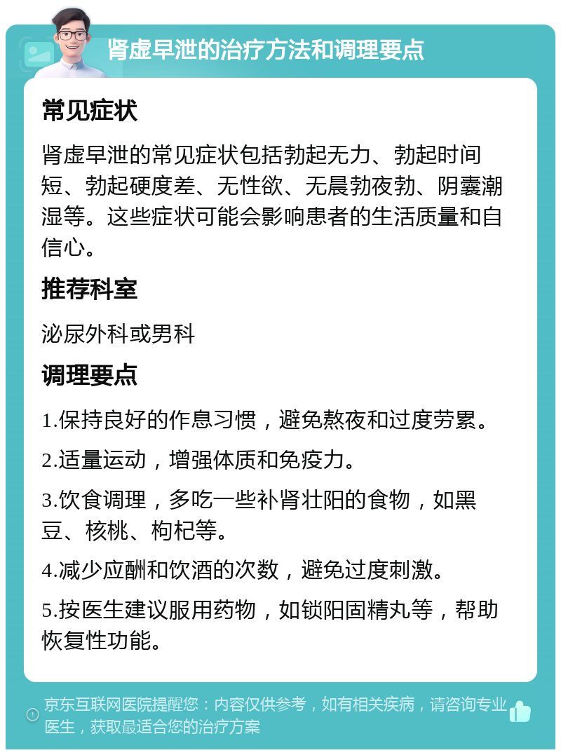 肾虚早泄的治疗方法和调理要点 常见症状 肾虚早泄的常见症状包括勃起无力、勃起时间短、勃起硬度差、无性欲、无晨勃夜勃、阴囊潮湿等。这些症状可能会影响患者的生活质量和自信心。 推荐科室 泌尿外科或男科 调理要点 1.保持良好的作息习惯，避免熬夜和过度劳累。 2.适量运动，增强体质和免疫力。 3.饮食调理，多吃一些补肾壮阳的食物，如黑豆、核桃、枸杞等。 4.减少应酬和饮酒的次数，避免过度刺激。 5.按医生建议服用药物，如锁阳固精丸等，帮助恢复性功能。