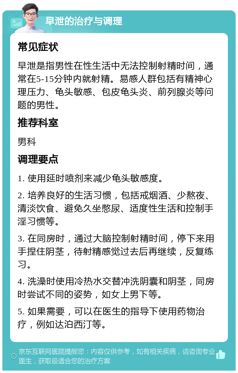 早泄的治疗与调理 常见症状 早泄是指男性在性生活中无法控制射精时间，通常在5-15分钟内就射精。易感人群包括有精神心理压力、龟头敏感、包皮龟头炎、前列腺炎等问题的男性。 推荐科室 男科 调理要点 1. 使用延时喷剂来减少龟头敏感度。 2. 培养良好的生活习惯，包括戒烟酒、少熬夜、清淡饮食、避免久坐憋尿、适度性生活和控制手淫习惯等。 3. 在同房时，通过大脑控制射精时间，停下来用手捏住阴茎，待射精感觉过去后再继续，反复练习。 4. 洗澡时使用冷热水交替冲洗阴囊和阴茎，同房时尝试不同的姿势，如女上男下等。 5. 如果需要，可以在医生的指导下使用药物治疗，例如达泊西汀等。