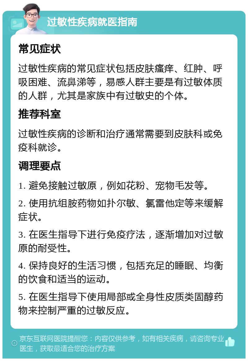 过敏性疾病就医指南 常见症状 过敏性疾病的常见症状包括皮肤瘙痒、红肿、呼吸困难、流鼻涕等，易感人群主要是有过敏体质的人群，尤其是家族中有过敏史的个体。 推荐科室 过敏性疾病的诊断和治疗通常需要到皮肤科或免疫科就诊。 调理要点 1. 避免接触过敏原，例如花粉、宠物毛发等。 2. 使用抗组胺药物如扑尔敏、氯雷他定等来缓解症状。 3. 在医生指导下进行免疫疗法，逐渐增加对过敏原的耐受性。 4. 保持良好的生活习惯，包括充足的睡眠、均衡的饮食和适当的运动。 5. 在医生指导下使用局部或全身性皮质类固醇药物来控制严重的过敏反应。