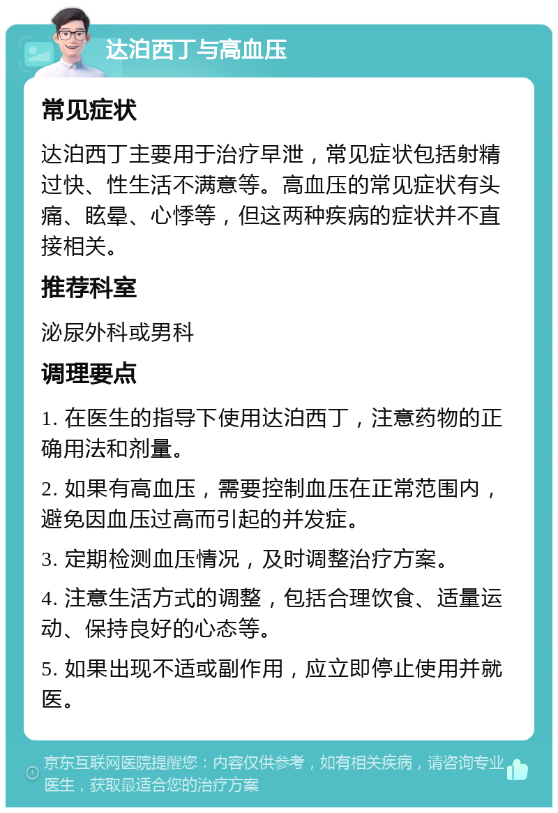 达泊西丁与高血压 常见症状 达泊西丁主要用于治疗早泄，常见症状包括射精过快、性生活不满意等。高血压的常见症状有头痛、眩晕、心悸等，但这两种疾病的症状并不直接相关。 推荐科室 泌尿外科或男科 调理要点 1. 在医生的指导下使用达泊西丁，注意药物的正确用法和剂量。 2. 如果有高血压，需要控制血压在正常范围内，避免因血压过高而引起的并发症。 3. 定期检测血压情况，及时调整治疗方案。 4. 注意生活方式的调整，包括合理饮食、适量运动、保持良好的心态等。 5. 如果出现不适或副作用，应立即停止使用并就医。