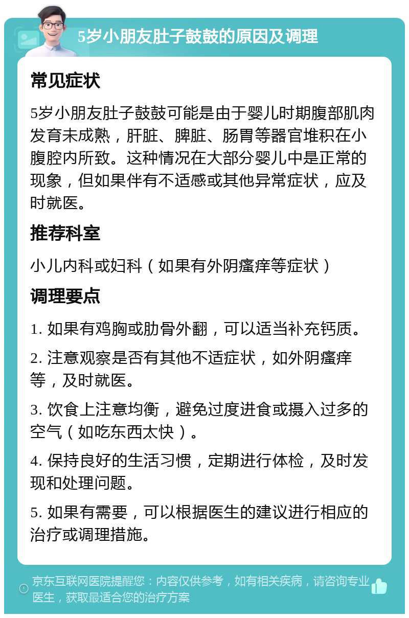 5岁小朋友肚子鼓鼓的原因及调理 常见症状 5岁小朋友肚子鼓鼓可能是由于婴儿时期腹部肌肉发育未成熟，肝脏、脾脏、肠胃等器官堆积在小腹腔内所致。这种情况在大部分婴儿中是正常的现象，但如果伴有不适感或其他异常症状，应及时就医。 推荐科室 小儿内科或妇科（如果有外阴瘙痒等症状） 调理要点 1. 如果有鸡胸或肋骨外翻，可以适当补充钙质。 2. 注意观察是否有其他不适症状，如外阴瘙痒等，及时就医。 3. 饮食上注意均衡，避免过度进食或摄入过多的空气（如吃东西太快）。 4. 保持良好的生活习惯，定期进行体检，及时发现和处理问题。 5. 如果有需要，可以根据医生的建议进行相应的治疗或调理措施。