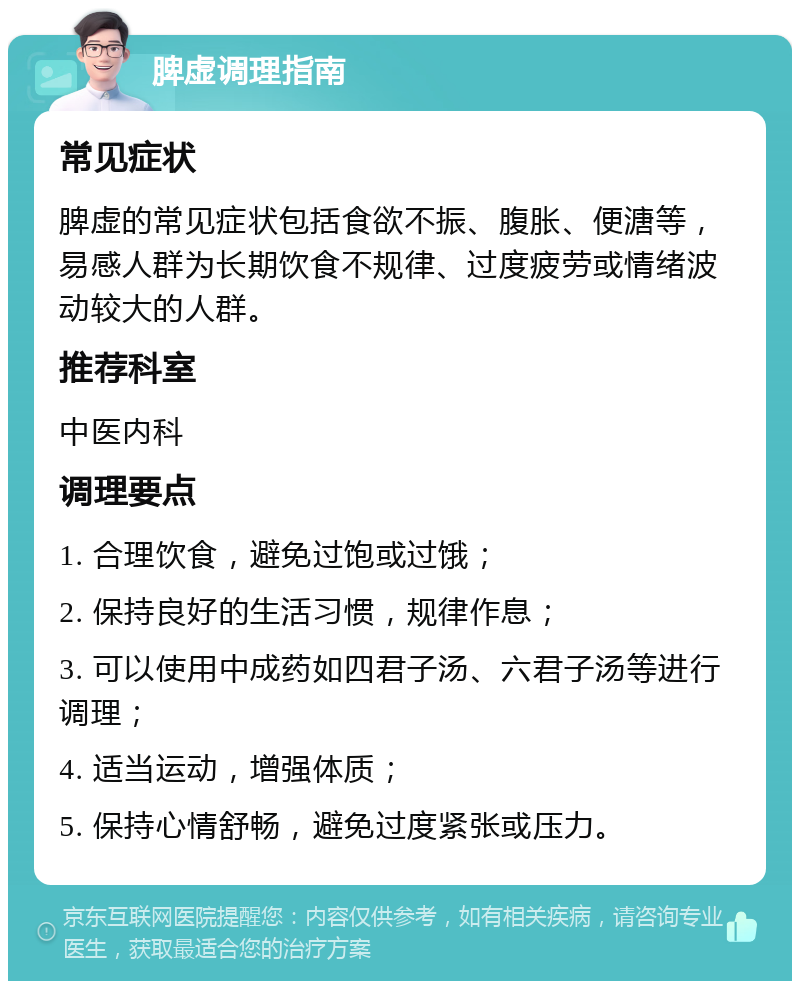 脾虚调理指南 常见症状 脾虚的常见症状包括食欲不振、腹胀、便溏等，易感人群为长期饮食不规律、过度疲劳或情绪波动较大的人群。 推荐科室 中医内科 调理要点 1. 合理饮食，避免过饱或过饿； 2. 保持良好的生活习惯，规律作息； 3. 可以使用中成药如四君子汤、六君子汤等进行调理； 4. 适当运动，增强体质； 5. 保持心情舒畅，避免过度紧张或压力。