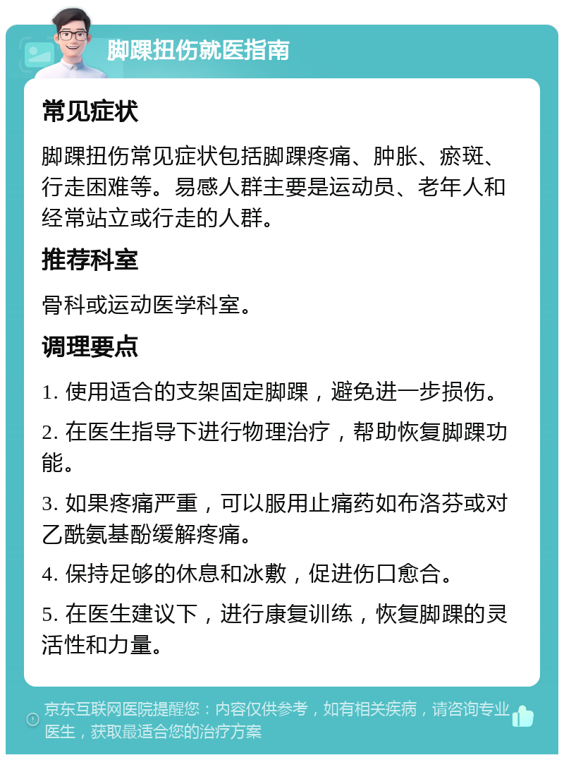 脚踝扭伤就医指南 常见症状 脚踝扭伤常见症状包括脚踝疼痛、肿胀、瘀斑、行走困难等。易感人群主要是运动员、老年人和经常站立或行走的人群。 推荐科室 骨科或运动医学科室。 调理要点 1. 使用适合的支架固定脚踝，避免进一步损伤。 2. 在医生指导下进行物理治疗，帮助恢复脚踝功能。 3. 如果疼痛严重，可以服用止痛药如布洛芬或对乙酰氨基酚缓解疼痛。 4. 保持足够的休息和冰敷，促进伤口愈合。 5. 在医生建议下，进行康复训练，恢复脚踝的灵活性和力量。