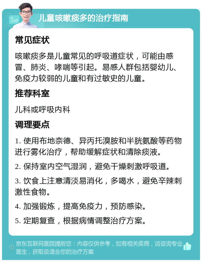 儿童咳嗽痰多的治疗指南 常见症状 咳嗽痰多是儿童常见的呼吸道症状，可能由感冒、肺炎、哮喘等引起。易感人群包括婴幼儿、免疫力较弱的儿童和有过敏史的儿童。 推荐科室 儿科或呼吸内科 调理要点 1. 使用布地奈德、异丙托溴胺和半胱氨酸等药物进行雾化治疗，帮助缓解症状和清除痰液。 2. 保持室内空气湿润，避免干燥刺激呼吸道。 3. 饮食上注意清淡易消化，多喝水，避免辛辣刺激性食物。 4. 加强锻炼，提高免疫力，预防感染。 5. 定期复查，根据病情调整治疗方案。