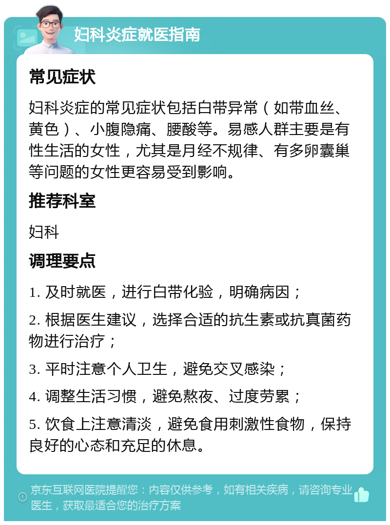 妇科炎症就医指南 常见症状 妇科炎症的常见症状包括白带异常（如带血丝、黄色）、小腹隐痛、腰酸等。易感人群主要是有性生活的女性，尤其是月经不规律、有多卵囊巢等问题的女性更容易受到影响。 推荐科室 妇科 调理要点 1. 及时就医，进行白带化验，明确病因； 2. 根据医生建议，选择合适的抗生素或抗真菌药物进行治疗； 3. 平时注意个人卫生，避免交叉感染； 4. 调整生活习惯，避免熬夜、过度劳累； 5. 饮食上注意清淡，避免食用刺激性食物，保持良好的心态和充足的休息。