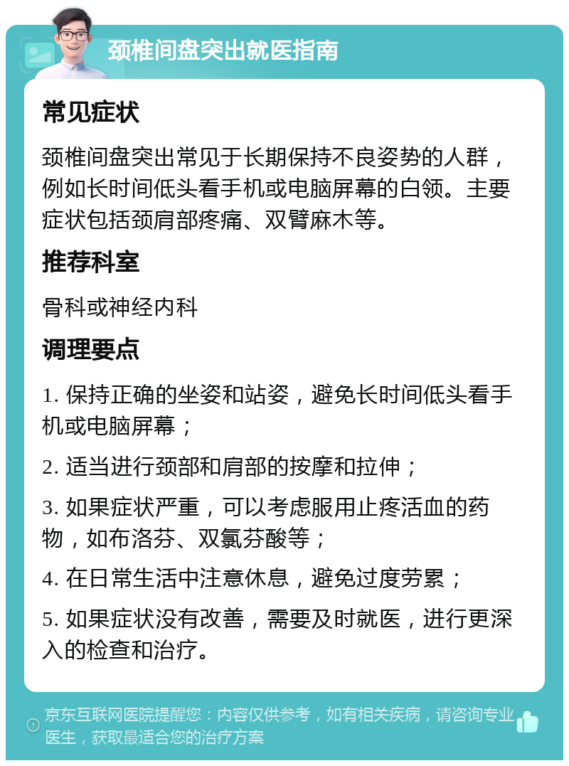 颈椎间盘突出就医指南 常见症状 颈椎间盘突出常见于长期保持不良姿势的人群，例如长时间低头看手机或电脑屏幕的白领。主要症状包括颈肩部疼痛、双臂麻木等。 推荐科室 骨科或神经内科 调理要点 1. 保持正确的坐姿和站姿，避免长时间低头看手机或电脑屏幕； 2. 适当进行颈部和肩部的按摩和拉伸； 3. 如果症状严重，可以考虑服用止疼活血的药物，如布洛芬、双氯芬酸等； 4. 在日常生活中注意休息，避免过度劳累； 5. 如果症状没有改善，需要及时就医，进行更深入的检查和治疗。