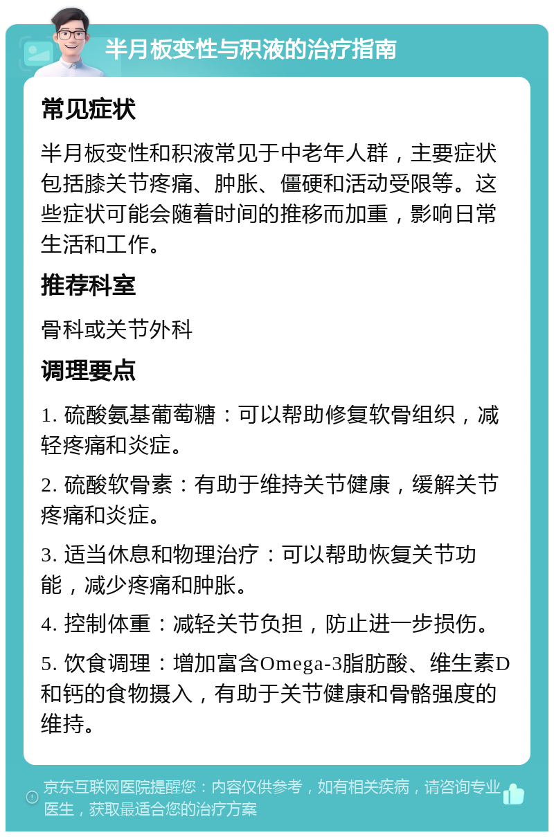 半月板变性与积液的治疗指南 常见症状 半月板变性和积液常见于中老年人群，主要症状包括膝关节疼痛、肿胀、僵硬和活动受限等。这些症状可能会随着时间的推移而加重，影响日常生活和工作。 推荐科室 骨科或关节外科 调理要点 1. 硫酸氨基葡萄糖：可以帮助修复软骨组织，减轻疼痛和炎症。 2. 硫酸软骨素：有助于维持关节健康，缓解关节疼痛和炎症。 3. 适当休息和物理治疗：可以帮助恢复关节功能，减少疼痛和肿胀。 4. 控制体重：减轻关节负担，防止进一步损伤。 5. 饮食调理：增加富含Omega-3脂肪酸、维生素D和钙的食物摄入，有助于关节健康和骨骼强度的维持。