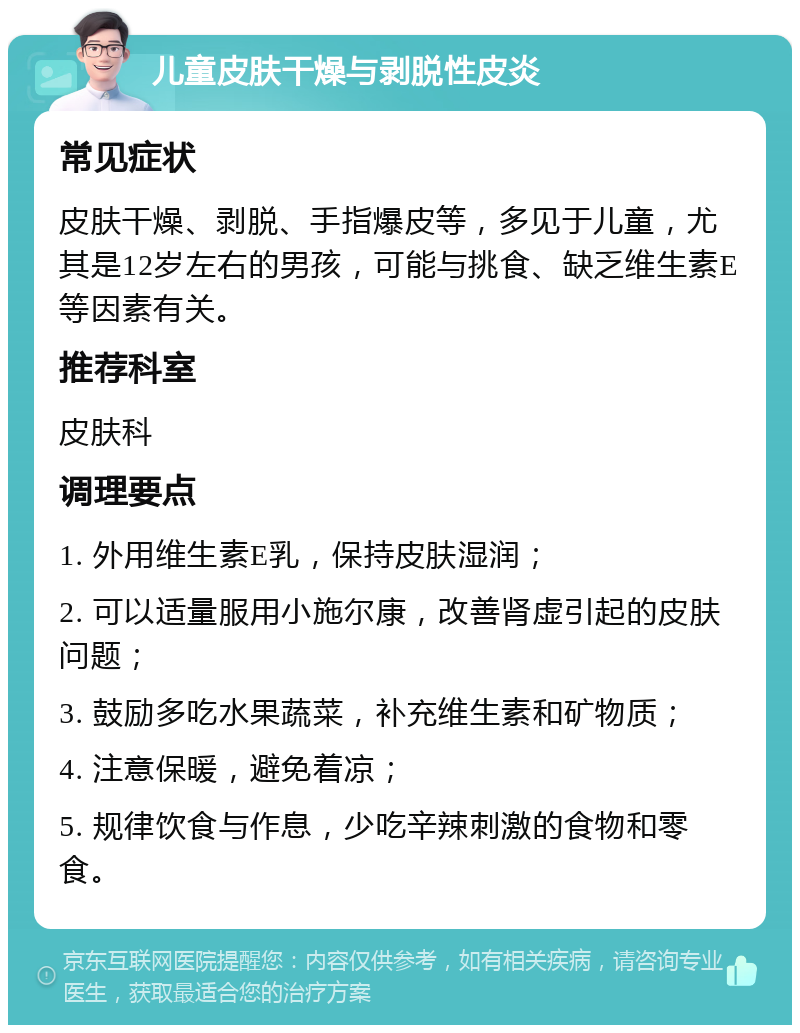 儿童皮肤干燥与剥脱性皮炎 常见症状 皮肤干燥、剥脱、手指爆皮等，多见于儿童，尤其是12岁左右的男孩，可能与挑食、缺乏维生素E等因素有关。 推荐科室 皮肤科 调理要点 1. 外用维生素E乳，保持皮肤湿润； 2. 可以适量服用小施尔康，改善肾虚引起的皮肤问题； 3. 鼓励多吃水果蔬菜，补充维生素和矿物质； 4. 注意保暖，避免着凉； 5. 规律饮食与作息，少吃辛辣刺激的食物和零食。