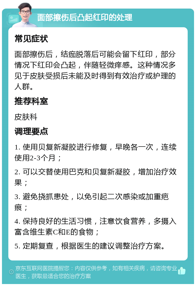 面部擦伤后凸起红印的处理 常见症状 面部擦伤后，结痂脱落后可能会留下红印，部分情况下红印会凸起，伴随轻微痒感。这种情况多见于皮肤受损后未能及时得到有效治疗或护理的人群。 推荐科室 皮肤科 调理要点 1. 使用贝复新凝胶进行修复，早晚各一次，连续使用2-3个月； 2. 可以交替使用巴克和贝复新凝胶，增加治疗效果； 3. 避免挠抓患处，以免引起二次感染或加重疤痕； 4. 保持良好的生活习惯，注意饮食营养，多摄入富含维生素C和E的食物； 5. 定期复查，根据医生的建议调整治疗方案。