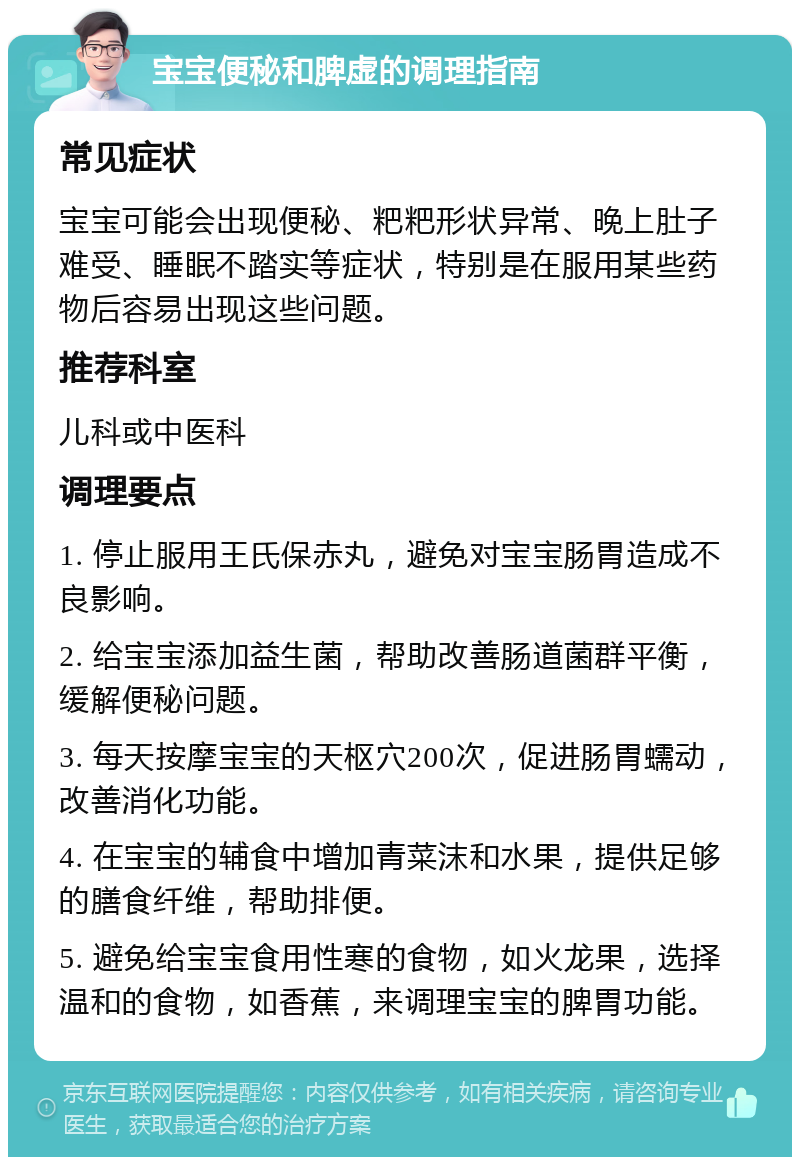 宝宝便秘和脾虚的调理指南 常见症状 宝宝可能会出现便秘、粑粑形状异常、晚上肚子难受、睡眠不踏实等症状，特别是在服用某些药物后容易出现这些问题。 推荐科室 儿科或中医科 调理要点 1. 停止服用王氏保赤丸，避免对宝宝肠胃造成不良影响。 2. 给宝宝添加益生菌，帮助改善肠道菌群平衡，缓解便秘问题。 3. 每天按摩宝宝的天枢穴200次，促进肠胃蠕动，改善消化功能。 4. 在宝宝的辅食中增加青菜沫和水果，提供足够的膳食纤维，帮助排便。 5. 避免给宝宝食用性寒的食物，如火龙果，选择温和的食物，如香蕉，来调理宝宝的脾胃功能。