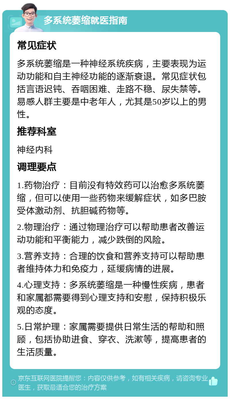 多系统萎缩就医指南 常见症状 多系统萎缩是一种神经系统疾病，主要表现为运动功能和自主神经功能的逐渐衰退。常见症状包括言语迟钝、吞咽困难、走路不稳、尿失禁等。易感人群主要是中老年人，尤其是50岁以上的男性。 推荐科室 神经内科 调理要点 1.药物治疗：目前没有特效药可以治愈多系统萎缩，但可以使用一些药物来缓解症状，如多巴胺受体激动剂、抗胆碱药物等。 2.物理治疗：通过物理治疗可以帮助患者改善运动功能和平衡能力，减少跌倒的风险。 3.营养支持：合理的饮食和营养支持可以帮助患者维持体力和免疫力，延缓病情的进展。 4.心理支持：多系统萎缩是一种慢性疾病，患者和家属都需要得到心理支持和安慰，保持积极乐观的态度。 5.日常护理：家属需要提供日常生活的帮助和照顾，包括协助进食、穿衣、洗漱等，提高患者的生活质量。