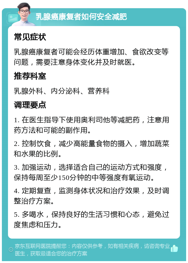 乳腺癌康复者如何安全减肥 常见症状 乳腺癌康复者可能会经历体重增加、食欲改变等问题，需要注意身体变化并及时就医。 推荐科室 乳腺外科、内分泌科、营养科 调理要点 1. 在医生指导下使用奥利司他等减肥药，注意用药方法和可能的副作用。 2. 控制饮食，减少高能量食物的摄入，增加蔬菜和水果的比例。 3. 加强运动，选择适合自己的运动方式和强度，保持每周至少150分钟的中等强度有氧运动。 4. 定期复查，监测身体状况和治疗效果，及时调整治疗方案。 5. 多喝水，保持良好的生活习惯和心态，避免过度焦虑和压力。