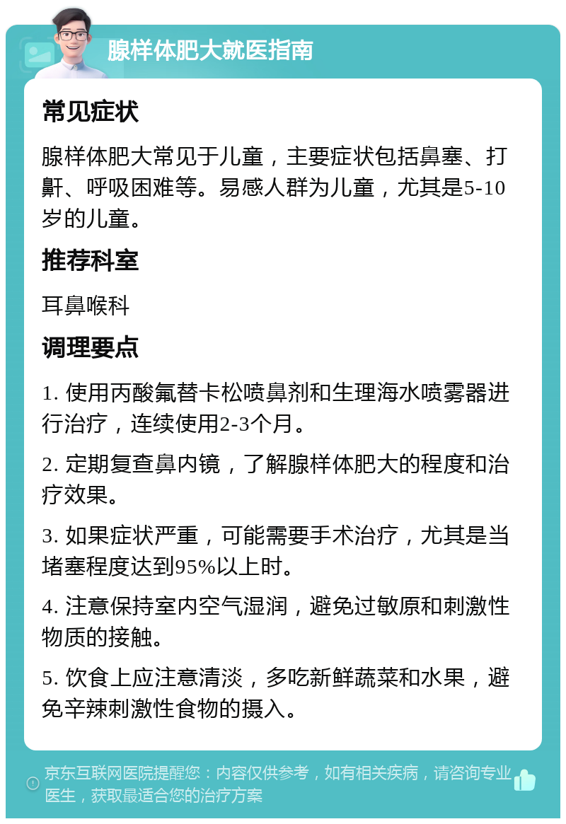 腺样体肥大就医指南 常见症状 腺样体肥大常见于儿童，主要症状包括鼻塞、打鼾、呼吸困难等。易感人群为儿童，尤其是5-10岁的儿童。 推荐科室 耳鼻喉科 调理要点 1. 使用丙酸氟替卡松喷鼻剂和生理海水喷雾器进行治疗，连续使用2-3个月。 2. 定期复查鼻内镜，了解腺样体肥大的程度和治疗效果。 3. 如果症状严重，可能需要手术治疗，尤其是当堵塞程度达到95%以上时。 4. 注意保持室内空气湿润，避免过敏原和刺激性物质的接触。 5. 饮食上应注意清淡，多吃新鲜蔬菜和水果，避免辛辣刺激性食物的摄入。