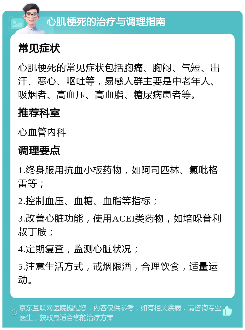 心肌梗死的治疗与调理指南 常见症状 心肌梗死的常见症状包括胸痛、胸闷、气短、出汗、恶心、呕吐等，易感人群主要是中老年人、吸烟者、高血压、高血脂、糖尿病患者等。 推荐科室 心血管内科 调理要点 1.终身服用抗血小板药物，如阿司匹林、氯吡格雷等； 2.控制血压、血糖、血脂等指标； 3.改善心脏功能，使用ACEI类药物，如培哚普利叔丁胺； 4.定期复查，监测心脏状况； 5.注意生活方式，戒烟限酒，合理饮食，适量运动。